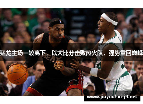 猛龙主场一较高下，以大比分击败热火队，强势重回巅峰