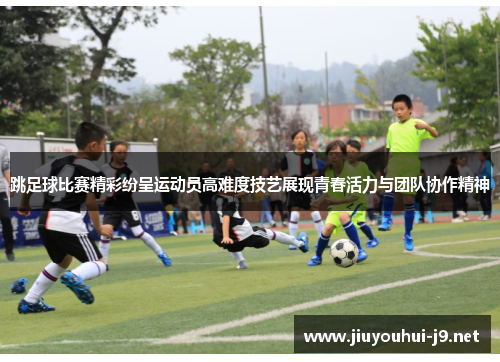 跳足球比赛精彩纷呈运动员高难度技艺展现青春活力与团队协作精神