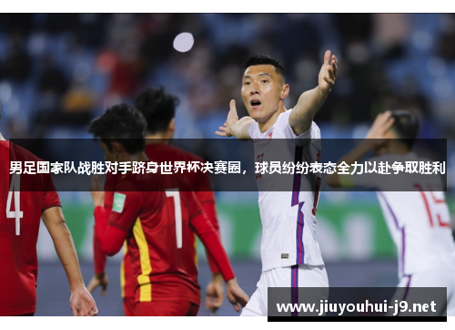 男足国家队战胜对手跻身世界杯决赛圈，球员纷纷表态全力以赴争取胜利
