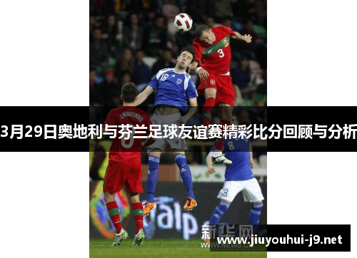 3月29日奥地利与芬兰足球友谊赛精彩比分回顾与分析