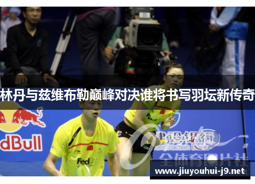 林丹与兹维布勒巅峰对决谁将书写羽坛新传奇